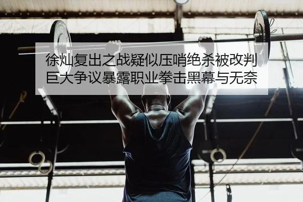 徐灿复出之战疑似压哨绝杀被改判 巨大争议暴露职业拳击黑幕与无奈