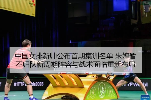中国女排新帅公布首期集训名单 朱婷暂不归队新周期阵容与战术面临重新布局